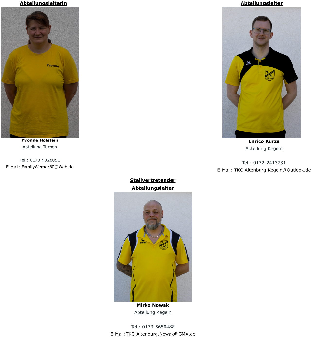 Mirko Nowak Abteilung Kegeln  Tel.: 0173-5650488 E-Mail:TKC-Altenburg.Nowak@GMX.de  Stellvertretender Abteilungsleiter Abteilungsleiterin Yvonne Holstein Abteilung Turnen  Tel.: 0173-9028051 E-Mail: FamilyWerner80@Web.de  Abteilungsleiter Enrico Kurze Abteilung Kegeln  Tel.: 0172-2413731 E-Mail: TKC-Altenburg.Kegeln@Outlook.de